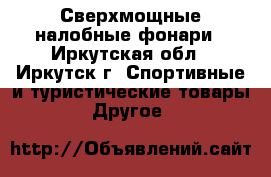 Сверхмощные налобные фонари - Иркутская обл., Иркутск г. Спортивные и туристические товары » Другое   